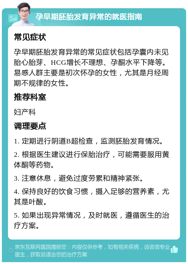 孕早期胚胎发育异常的就医指南 常见症状 孕早期胚胎发育异常的常见症状包括孕囊内未见胎心胎芽、HCG增长不理想、孕酮水平下降等。易感人群主要是初次怀孕的女性，尤其是月经周期不规律的女性。 推荐科室 妇产科 调理要点 1. 定期进行阴道B超检查，监测胚胎发育情况。 2. 根据医生建议进行保胎治疗，可能需要服用黄体酮等药物。 3. 注意休息，避免过度劳累和精神紧张。 4. 保持良好的饮食习惯，摄入足够的营养素，尤其是叶酸。 5. 如果出现异常情况，及时就医，遵循医生的治疗方案。