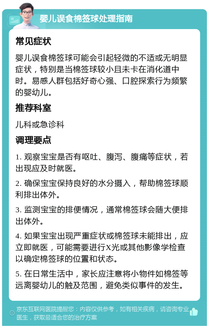 婴儿误食棉签球处理指南 常见症状 婴儿误食棉签球可能会引起轻微的不适或无明显症状，特别是当棉签球较小且未卡在消化道中时。易感人群包括好奇心强、口腔探索行为频繁的婴幼儿。 推荐科室 儿科或急诊科 调理要点 1. 观察宝宝是否有呕吐、腹泻、腹痛等症状，若出现应及时就医。 2. 确保宝宝保持良好的水分摄入，帮助棉签球顺利排出体外。 3. 监测宝宝的排便情况，通常棉签球会随大便排出体外。 4. 如果宝宝出现严重症状或棉签球未能排出，应立即就医，可能需要进行X光或其他影像学检查以确定棉签球的位置和状态。 5. 在日常生活中，家长应注意将小物件如棉签等远离婴幼儿的触及范围，避免类似事件的发生。