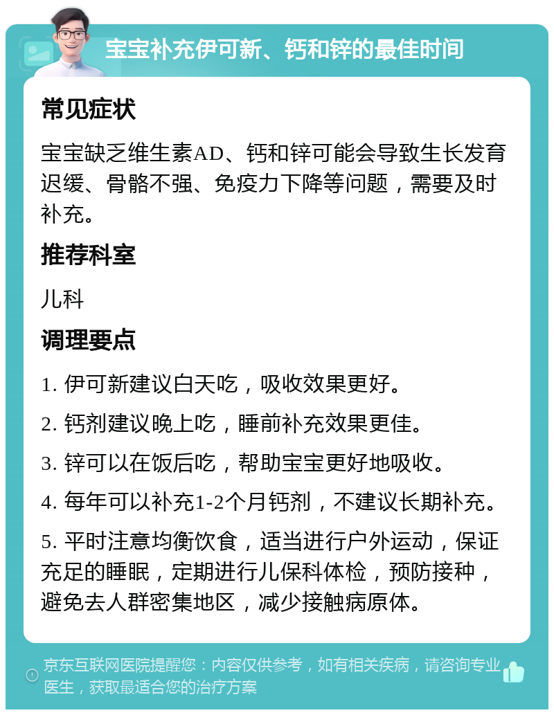 宝宝补充伊可新、钙和锌的最佳时间 常见症状 宝宝缺乏维生素AD、钙和锌可能会导致生长发育迟缓、骨骼不强、免疫力下降等问题，需要及时补充。 推荐科室 儿科 调理要点 1. 伊可新建议白天吃，吸收效果更好。 2. 钙剂建议晚上吃，睡前补充效果更佳。 3. 锌可以在饭后吃，帮助宝宝更好地吸收。 4. 每年可以补充1-2个月钙剂，不建议长期补充。 5. 平时注意均衡饮食，适当进行户外运动，保证充足的睡眠，定期进行儿保科体检，预防接种，避免去人群密集地区，减少接触病原体。