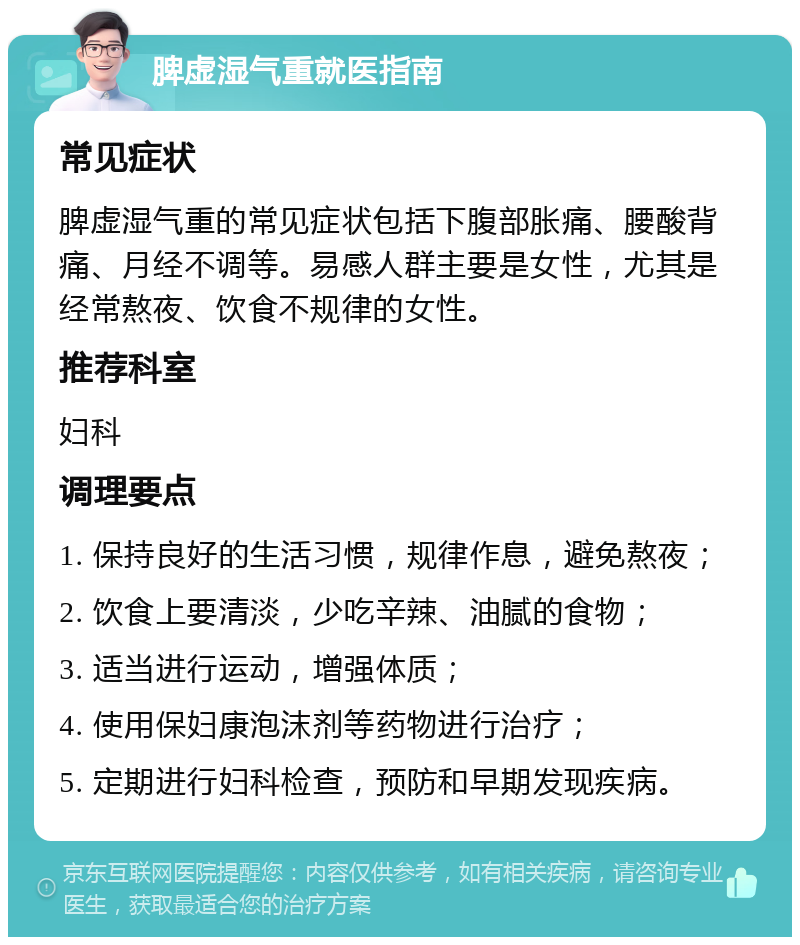 脾虚湿气重就医指南 常见症状 脾虚湿气重的常见症状包括下腹部胀痛、腰酸背痛、月经不调等。易感人群主要是女性，尤其是经常熬夜、饮食不规律的女性。 推荐科室 妇科 调理要点 1. 保持良好的生活习惯，规律作息，避免熬夜； 2. 饮食上要清淡，少吃辛辣、油腻的食物； 3. 适当进行运动，增强体质； 4. 使用保妇康泡沫剂等药物进行治疗； 5. 定期进行妇科检查，预防和早期发现疾病。