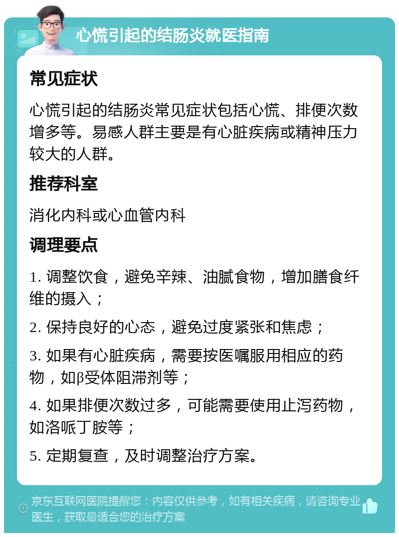 心慌引起的结肠炎就医指南 常见症状 心慌引起的结肠炎常见症状包括心慌、排便次数增多等。易感人群主要是有心脏疾病或精神压力较大的人群。 推荐科室 消化内科或心血管内科 调理要点 1. 调整饮食，避免辛辣、油腻食物，增加膳食纤维的摄入； 2. 保持良好的心态，避免过度紧张和焦虑； 3. 如果有心脏疾病，需要按医嘱服用相应的药物，如β受体阻滞剂等； 4. 如果排便次数过多，可能需要使用止泻药物，如洛哌丁胺等； 5. 定期复查，及时调整治疗方案。