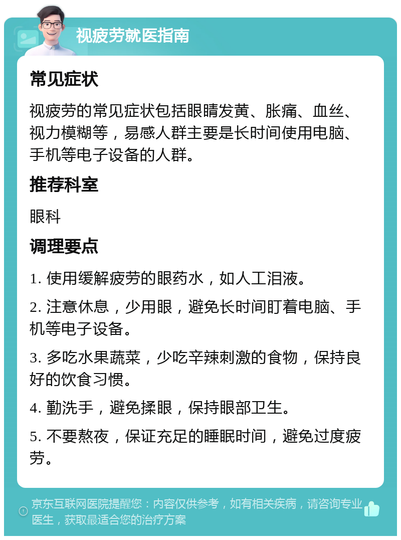 视疲劳就医指南 常见症状 视疲劳的常见症状包括眼睛发黄、胀痛、血丝、视力模糊等，易感人群主要是长时间使用电脑、手机等电子设备的人群。 推荐科室 眼科 调理要点 1. 使用缓解疲劳的眼药水，如人工泪液。 2. 注意休息，少用眼，避免长时间盯着电脑、手机等电子设备。 3. 多吃水果蔬菜，少吃辛辣刺激的食物，保持良好的饮食习惯。 4. 勤洗手，避免揉眼，保持眼部卫生。 5. 不要熬夜，保证充足的睡眠时间，避免过度疲劳。