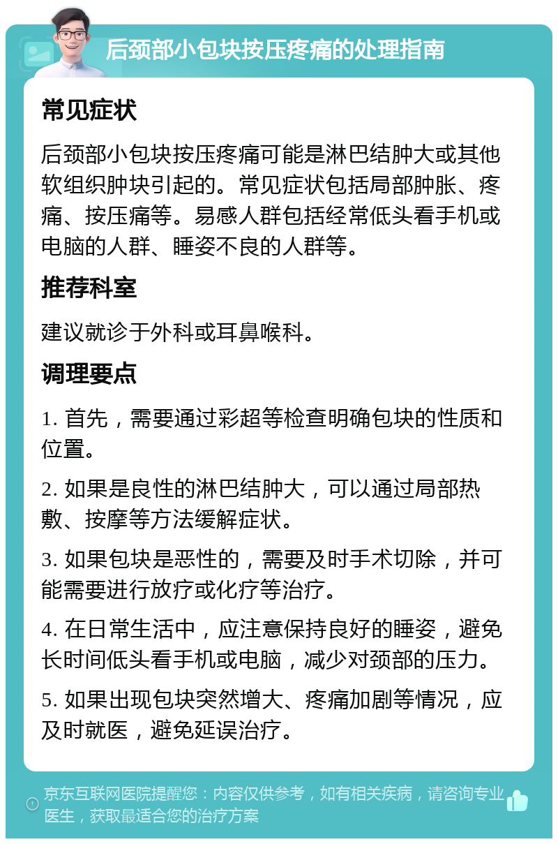 后颈部小包块按压疼痛的处理指南 常见症状 后颈部小包块按压疼痛可能是淋巴结肿大或其他软组织肿块引起的。常见症状包括局部肿胀、疼痛、按压痛等。易感人群包括经常低头看手机或电脑的人群、睡姿不良的人群等。 推荐科室 建议就诊于外科或耳鼻喉科。 调理要点 1. 首先，需要通过彩超等检查明确包块的性质和位置。 2. 如果是良性的淋巴结肿大，可以通过局部热敷、按摩等方法缓解症状。 3. 如果包块是恶性的，需要及时手术切除，并可能需要进行放疗或化疗等治疗。 4. 在日常生活中，应注意保持良好的睡姿，避免长时间低头看手机或电脑，减少对颈部的压力。 5. 如果出现包块突然增大、疼痛加剧等情况，应及时就医，避免延误治疗。