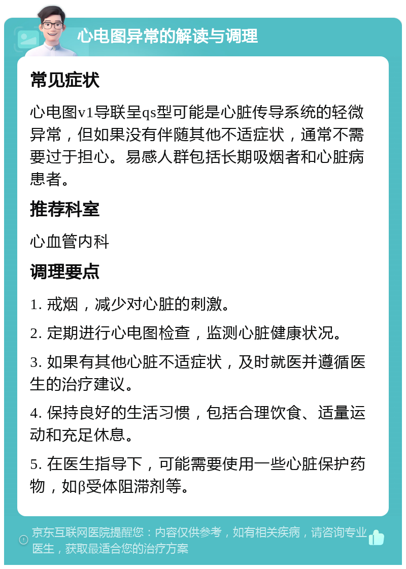 心电图异常的解读与调理 常见症状 心电图v1导联呈qs型可能是心脏传导系统的轻微异常，但如果没有伴随其他不适症状，通常不需要过于担心。易感人群包括长期吸烟者和心脏病患者。 推荐科室 心血管内科 调理要点 1. 戒烟，减少对心脏的刺激。 2. 定期进行心电图检查，监测心脏健康状况。 3. 如果有其他心脏不适症状，及时就医并遵循医生的治疗建议。 4. 保持良好的生活习惯，包括合理饮食、适量运动和充足休息。 5. 在医生指导下，可能需要使用一些心脏保护药物，如β受体阻滞剂等。