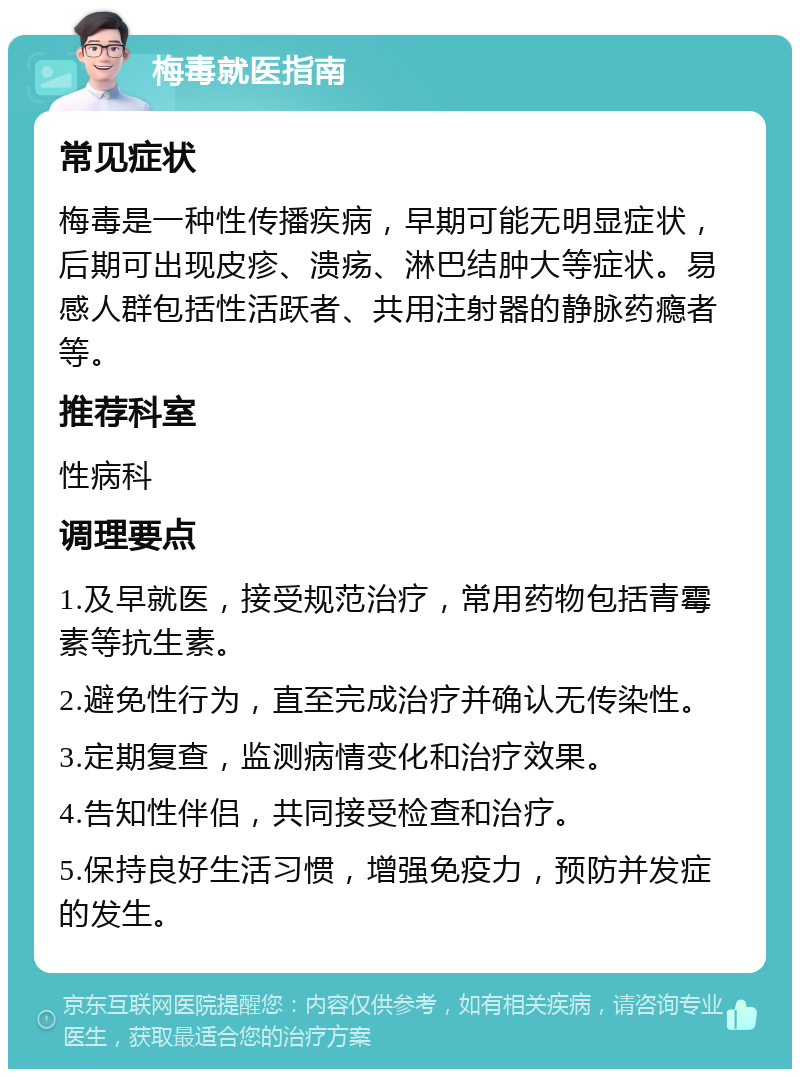 梅毒就医指南 常见症状 梅毒是一种性传播疾病，早期可能无明显症状，后期可出现皮疹、溃疡、淋巴结肿大等症状。易感人群包括性活跃者、共用注射器的静脉药瘾者等。 推荐科室 性病科 调理要点 1.及早就医，接受规范治疗，常用药物包括青霉素等抗生素。 2.避免性行为，直至完成治疗并确认无传染性。 3.定期复查，监测病情变化和治疗效果。 4.告知性伴侣，共同接受检查和治疗。 5.保持良好生活习惯，增强免疫力，预防并发症的发生。