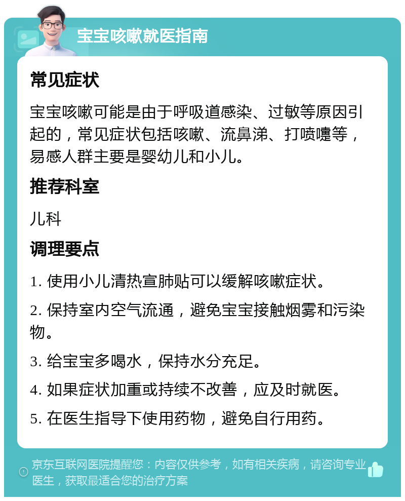 宝宝咳嗽就医指南 常见症状 宝宝咳嗽可能是由于呼吸道感染、过敏等原因引起的，常见症状包括咳嗽、流鼻涕、打喷嚏等，易感人群主要是婴幼儿和小儿。 推荐科室 儿科 调理要点 1. 使用小儿清热宣肺贴可以缓解咳嗽症状。 2. 保持室内空气流通，避免宝宝接触烟雾和污染物。 3. 给宝宝多喝水，保持水分充足。 4. 如果症状加重或持续不改善，应及时就医。 5. 在医生指导下使用药物，避免自行用药。