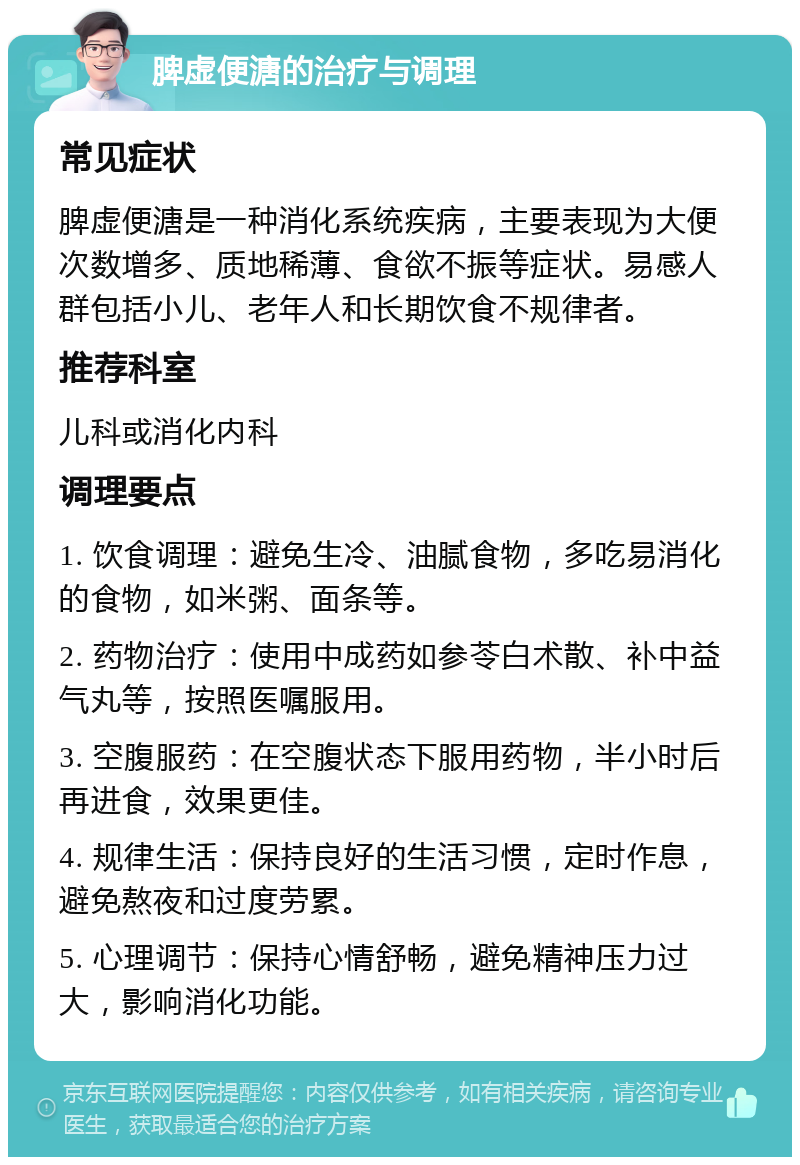 脾虚便溏的治疗与调理 常见症状 脾虚便溏是一种消化系统疾病，主要表现为大便次数增多、质地稀薄、食欲不振等症状。易感人群包括小儿、老年人和长期饮食不规律者。 推荐科室 儿科或消化内科 调理要点 1. 饮食调理：避免生冷、油腻食物，多吃易消化的食物，如米粥、面条等。 2. 药物治疗：使用中成药如参苓白术散、补中益气丸等，按照医嘱服用。 3. 空腹服药：在空腹状态下服用药物，半小时后再进食，效果更佳。 4. 规律生活：保持良好的生活习惯，定时作息，避免熬夜和过度劳累。 5. 心理调节：保持心情舒畅，避免精神压力过大，影响消化功能。