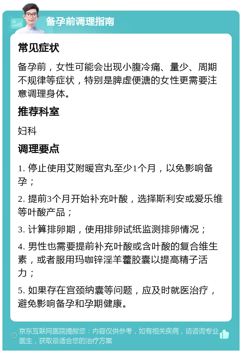 备孕前调理指南 常见症状 备孕前，女性可能会出现小腹冷痛、量少、周期不规律等症状，特别是脾虚便溏的女性更需要注意调理身体。 推荐科室 妇科 调理要点 1. 停止使用艾附暖宫丸至少1个月，以免影响备孕； 2. 提前3个月开始补充叶酸，选择斯利安或爱乐维等叶酸产品； 3. 计算排卵期，使用排卵试纸监测排卵情况； 4. 男性也需要提前补充叶酸或含叶酸的复合维生素，或者服用玛咖锌淫羊藿胶囊以提高精子活力； 5. 如果存在宫颈纳囊等问题，应及时就医治疗，避免影响备孕和孕期健康。