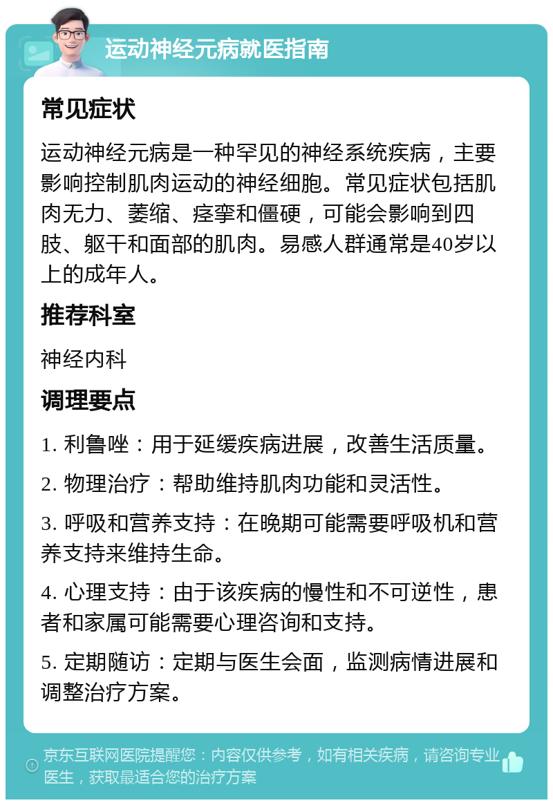 运动神经元病就医指南 常见症状 运动神经元病是一种罕见的神经系统疾病，主要影响控制肌肉运动的神经细胞。常见症状包括肌肉无力、萎缩、痉挛和僵硬，可能会影响到四肢、躯干和面部的肌肉。易感人群通常是40岁以上的成年人。 推荐科室 神经内科 调理要点 1. 利鲁唑：用于延缓疾病进展，改善生活质量。 2. 物理治疗：帮助维持肌肉功能和灵活性。 3. 呼吸和营养支持：在晚期可能需要呼吸机和营养支持来维持生命。 4. 心理支持：由于该疾病的慢性和不可逆性，患者和家属可能需要心理咨询和支持。 5. 定期随访：定期与医生会面，监测病情进展和调整治疗方案。