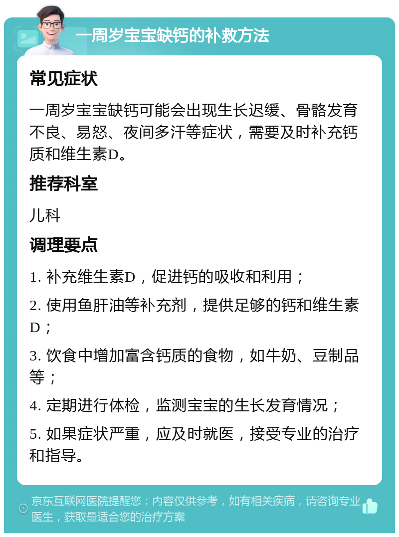 一周岁宝宝缺钙的补救方法 常见症状 一周岁宝宝缺钙可能会出现生长迟缓、骨骼发育不良、易怒、夜间多汗等症状，需要及时补充钙质和维生素D。 推荐科室 儿科 调理要点 1. 补充维生素D，促进钙的吸收和利用； 2. 使用鱼肝油等补充剂，提供足够的钙和维生素D； 3. 饮食中增加富含钙质的食物，如牛奶、豆制品等； 4. 定期进行体检，监测宝宝的生长发育情况； 5. 如果症状严重，应及时就医，接受专业的治疗和指导。