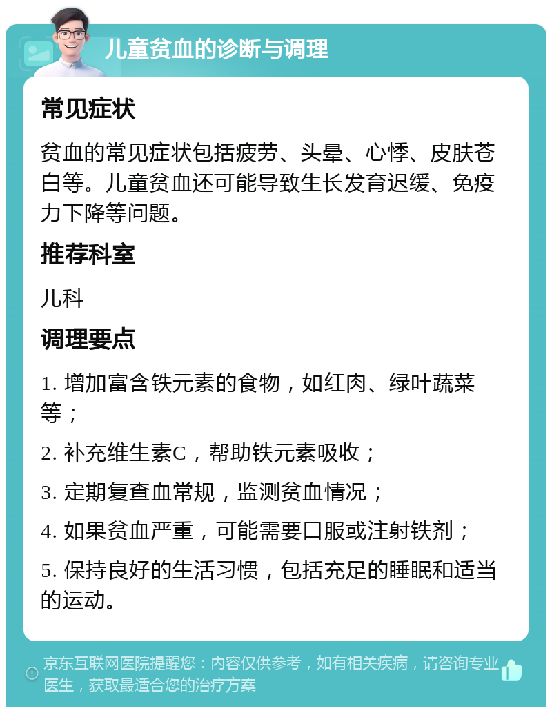 儿童贫血的诊断与调理 常见症状 贫血的常见症状包括疲劳、头晕、心悸、皮肤苍白等。儿童贫血还可能导致生长发育迟缓、免疫力下降等问题。 推荐科室 儿科 调理要点 1. 增加富含铁元素的食物，如红肉、绿叶蔬菜等； 2. 补充维生素C，帮助铁元素吸收； 3. 定期复查血常规，监测贫血情况； 4. 如果贫血严重，可能需要口服或注射铁剂； 5. 保持良好的生活习惯，包括充足的睡眠和适当的运动。