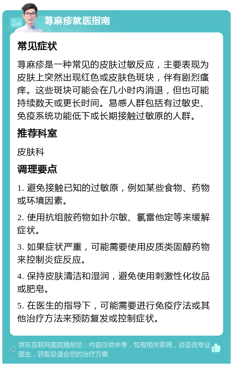 荨麻疹就医指南 常见症状 荨麻疹是一种常见的皮肤过敏反应，主要表现为皮肤上突然出现红色或皮肤色斑块，伴有剧烈瘙痒。这些斑块可能会在几小时内消退，但也可能持续数天或更长时间。易感人群包括有过敏史、免疫系统功能低下或长期接触过敏原的人群。 推荐科室 皮肤科 调理要点 1. 避免接触已知的过敏原，例如某些食物、药物或环境因素。 2. 使用抗组胺药物如扑尔敏、氯雷他定等来缓解症状。 3. 如果症状严重，可能需要使用皮质类固醇药物来控制炎症反应。 4. 保持皮肤清洁和湿润，避免使用刺激性化妆品或肥皂。 5. 在医生的指导下，可能需要进行免疫疗法或其他治疗方法来预防复发或控制症状。