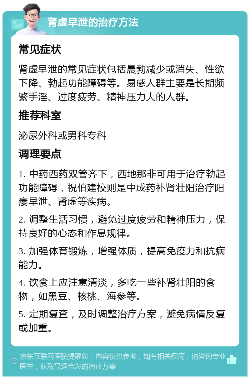 肾虚早泄的治疗方法 常见症状 肾虚早泄的常见症状包括晨勃减少或消失、性欲下降、勃起功能障碍等。易感人群主要是长期频繁手淫、过度疲劳、精神压力大的人群。 推荐科室 泌尿外科或男科专科 调理要点 1. 中药西药双管齐下，西地那非可用于治疗勃起功能障碍，祝伯建校则是中成药补肾壮阳治疗阳痿早泄、肾虚等疾病。 2. 调整生活习惯，避免过度疲劳和精神压力，保持良好的心态和作息规律。 3. 加强体育锻炼，增强体质，提高免疫力和抗病能力。 4. 饮食上应注意清淡，多吃一些补肾壮阳的食物，如黑豆、核桃、海参等。 5. 定期复查，及时调整治疗方案，避免病情反复或加重。