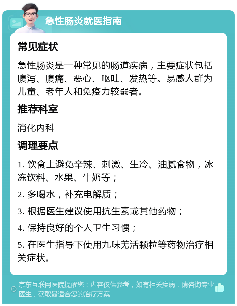 急性肠炎就医指南 常见症状 急性肠炎是一种常见的肠道疾病，主要症状包括腹泻、腹痛、恶心、呕吐、发热等。易感人群为儿童、老年人和免疫力较弱者。 推荐科室 消化内科 调理要点 1. 饮食上避免辛辣、刺激、生冷、油腻食物，冰冻饮料、水果、牛奶等； 2. 多喝水，补充电解质； 3. 根据医生建议使用抗生素或其他药物； 4. 保持良好的个人卫生习惯； 5. 在医生指导下使用九味羌活颗粒等药物治疗相关症状。