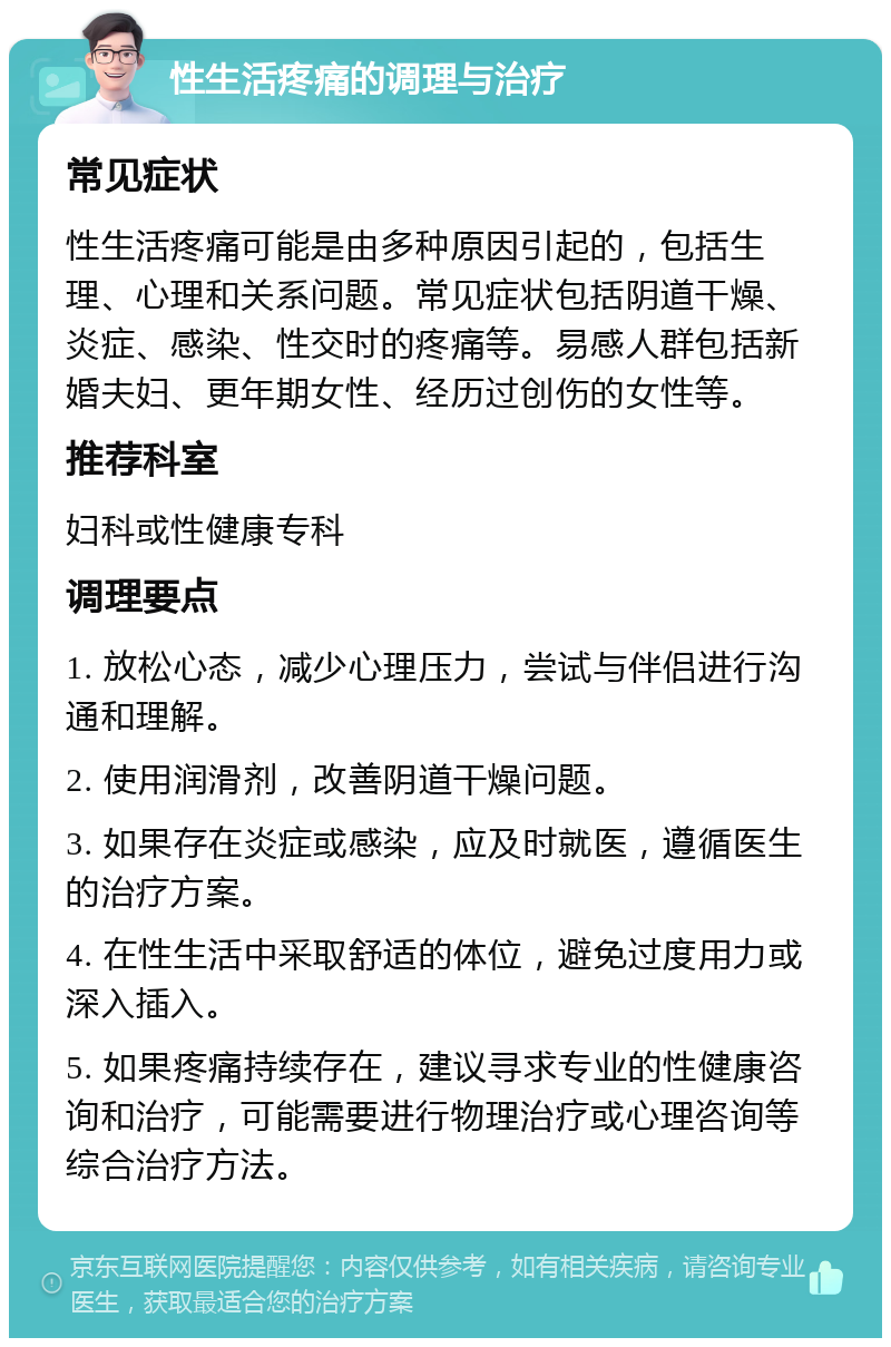 性生活疼痛的调理与治疗 常见症状 性生活疼痛可能是由多种原因引起的，包括生理、心理和关系问题。常见症状包括阴道干燥、炎症、感染、性交时的疼痛等。易感人群包括新婚夫妇、更年期女性、经历过创伤的女性等。 推荐科室 妇科或性健康专科 调理要点 1. 放松心态，减少心理压力，尝试与伴侣进行沟通和理解。 2. 使用润滑剂，改善阴道干燥问题。 3. 如果存在炎症或感染，应及时就医，遵循医生的治疗方案。 4. 在性生活中采取舒适的体位，避免过度用力或深入插入。 5. 如果疼痛持续存在，建议寻求专业的性健康咨询和治疗，可能需要进行物理治疗或心理咨询等综合治疗方法。