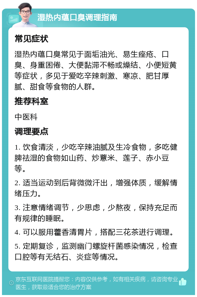 湿热内蕴口臭调理指南 常见症状 湿热内蕴口臭常见于面垢油光、易生痤疮、口臭、身重困倦、大便黏滞不畅或燥结、小便短黄等症状，多见于爱吃辛辣刺激、寒凉、肥甘厚腻、甜食等食物的人群。 推荐科室 中医科 调理要点 1. 饮食清淡，少吃辛辣油腻及生冷食物，多吃健脾祛湿的食物如山药、炒薏米、莲子、赤小豆等。 2. 适当运动到后背微微汗出，增强体质，缓解情绪压力。 3. 注意情绪调节，少思虑，少熬夜，保持充足而有规律的睡眠。 4. 可以服用藿香清胃片，搭配三花茶进行调理。 5. 定期复诊，监测幽门螺旋杆菌感染情况，检查口腔等有无结石、炎症等情况。