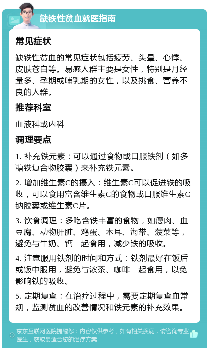 缺铁性贫血就医指南 常见症状 缺铁性贫血的常见症状包括疲劳、头晕、心悸、皮肤苍白等。易感人群主要是女性，特别是月经量多、孕期或哺乳期的女性，以及挑食、营养不良的人群。 推荐科室 血液科或内科 调理要点 1. 补充铁元素：可以通过食物或口服铁剂（如多糖铁复合物胶囊）来补充铁元素。 2. 增加维生素C的摄入：维生素C可以促进铁的吸收，可以食用富含维生素C的食物或口服维生素C钠胶囊或维生素C片。 3. 饮食调理：多吃含铁丰富的食物，如瘦肉、血豆腐、动物肝脏、鸡蛋、木耳、海带、菠菜等，避免与牛奶、钙一起食用，减少铁的吸收。 4. 注意服用铁剂的时间和方式：铁剂最好在饭后或饭中服用，避免与浓茶、咖啡一起食用，以免影响铁的吸收。 5. 定期复查：在治疗过程中，需要定期复查血常规，监测贫血的改善情况和铁元素的补充效果。