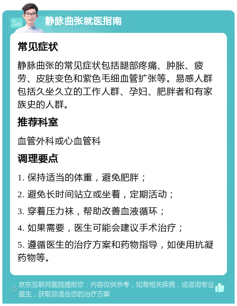 静脉曲张就医指南 常见症状 静脉曲张的常见症状包括腿部疼痛、肿胀、疲劳、皮肤变色和紫色毛细血管扩张等。易感人群包括久坐久立的工作人群、孕妇、肥胖者和有家族史的人群。 推荐科室 血管外科或心血管科 调理要点 1. 保持适当的体重，避免肥胖； 2. 避免长时间站立或坐着，定期活动； 3. 穿着压力袜，帮助改善血液循环； 4. 如果需要，医生可能会建议手术治疗； 5. 遵循医生的治疗方案和药物指导，如使用抗凝药物等。