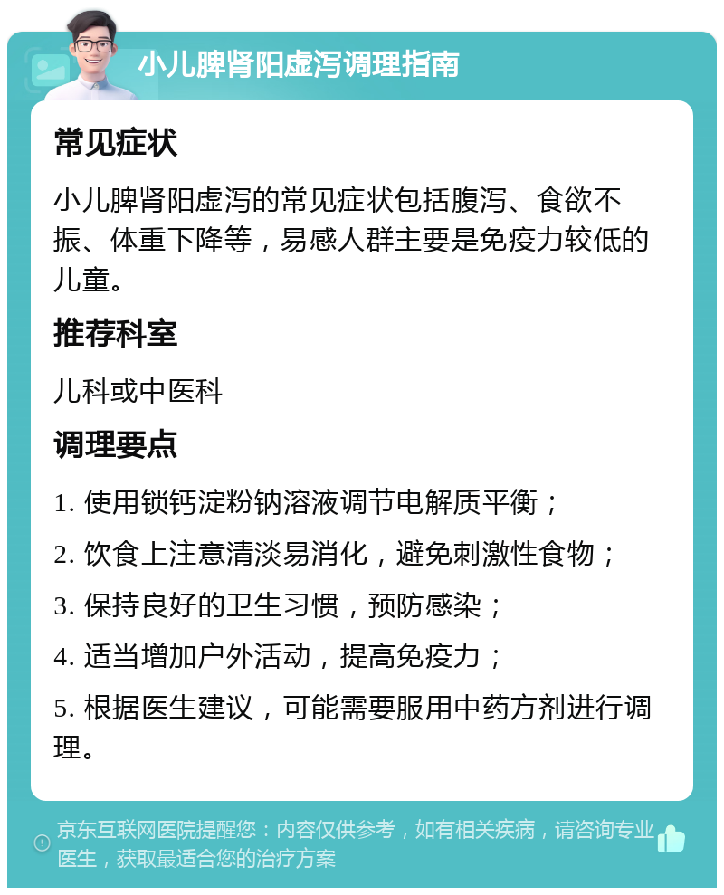 小儿脾肾阳虚泻调理指南 常见症状 小儿脾肾阳虚泻的常见症状包括腹泻、食欲不振、体重下降等，易感人群主要是免疫力较低的儿童。 推荐科室 儿科或中医科 调理要点 1. 使用锁钙淀粉钠溶液调节电解质平衡； 2. 饮食上注意清淡易消化，避免刺激性食物； 3. 保持良好的卫生习惯，预防感染； 4. 适当增加户外活动，提高免疫力； 5. 根据医生建议，可能需要服用中药方剂进行调理。