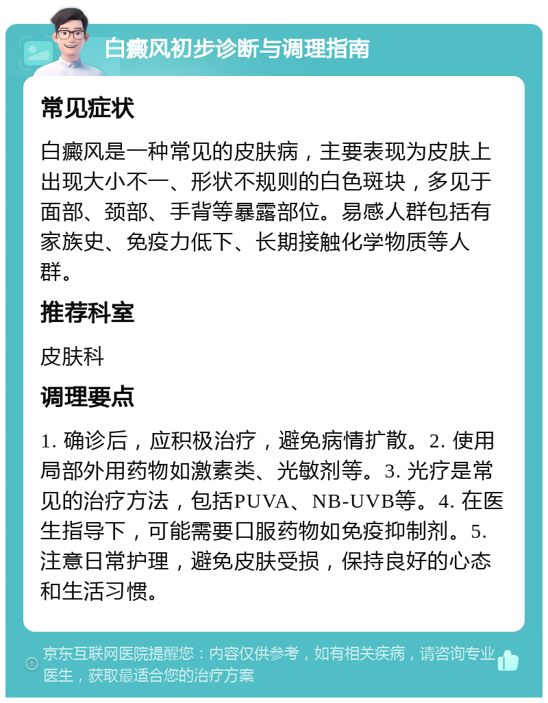 白癜风初步诊断与调理指南 常见症状 白癜风是一种常见的皮肤病，主要表现为皮肤上出现大小不一、形状不规则的白色斑块，多见于面部、颈部、手背等暴露部位。易感人群包括有家族史、免疫力低下、长期接触化学物质等人群。 推荐科室 皮肤科 调理要点 1. 确诊后，应积极治疗，避免病情扩散。2. 使用局部外用药物如激素类、光敏剂等。3. 光疗是常见的治疗方法，包括PUVA、NB-UVB等。4. 在医生指导下，可能需要口服药物如免疫抑制剂。5. 注意日常护理，避免皮肤受损，保持良好的心态和生活习惯。