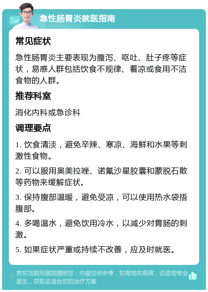 急性肠胃炎就医指南 常见症状 急性肠胃炎主要表现为腹泻、呕吐、肚子疼等症状，易感人群包括饮食不规律、着凉或食用不洁食物的人群。 推荐科室 消化内科或急诊科 调理要点 1. 饮食清淡，避免辛辣、寒凉、海鲜和水果等刺激性食物。 2. 可以服用奥美拉唑、诺氟沙星胶囊和蒙脱石散等药物来缓解症状。 3. 保持腹部温暖，避免受凉，可以使用热水袋捂腹部。 4. 多喝温水，避免饮用冷水，以减少对胃肠的刺激。 5. 如果症状严重或持续不改善，应及时就医。