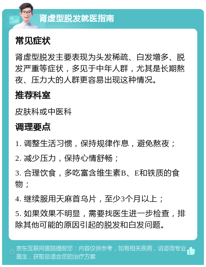 肾虚型脱发就医指南 常见症状 肾虚型脱发主要表现为头发稀疏、白发增多、脱发严重等症状，多见于中年人群，尤其是长期熬夜、压力大的人群更容易出现这种情况。 推荐科室 皮肤科或中医科 调理要点 1. 调整生活习惯，保持规律作息，避免熬夜； 2. 减少压力，保持心情舒畅； 3. 合理饮食，多吃富含维生素B、E和铁质的食物； 4. 继续服用天麻首乌片，至少3个月以上； 5. 如果效果不明显，需要找医生进一步检查，排除其他可能的原因引起的脱发和白发问题。