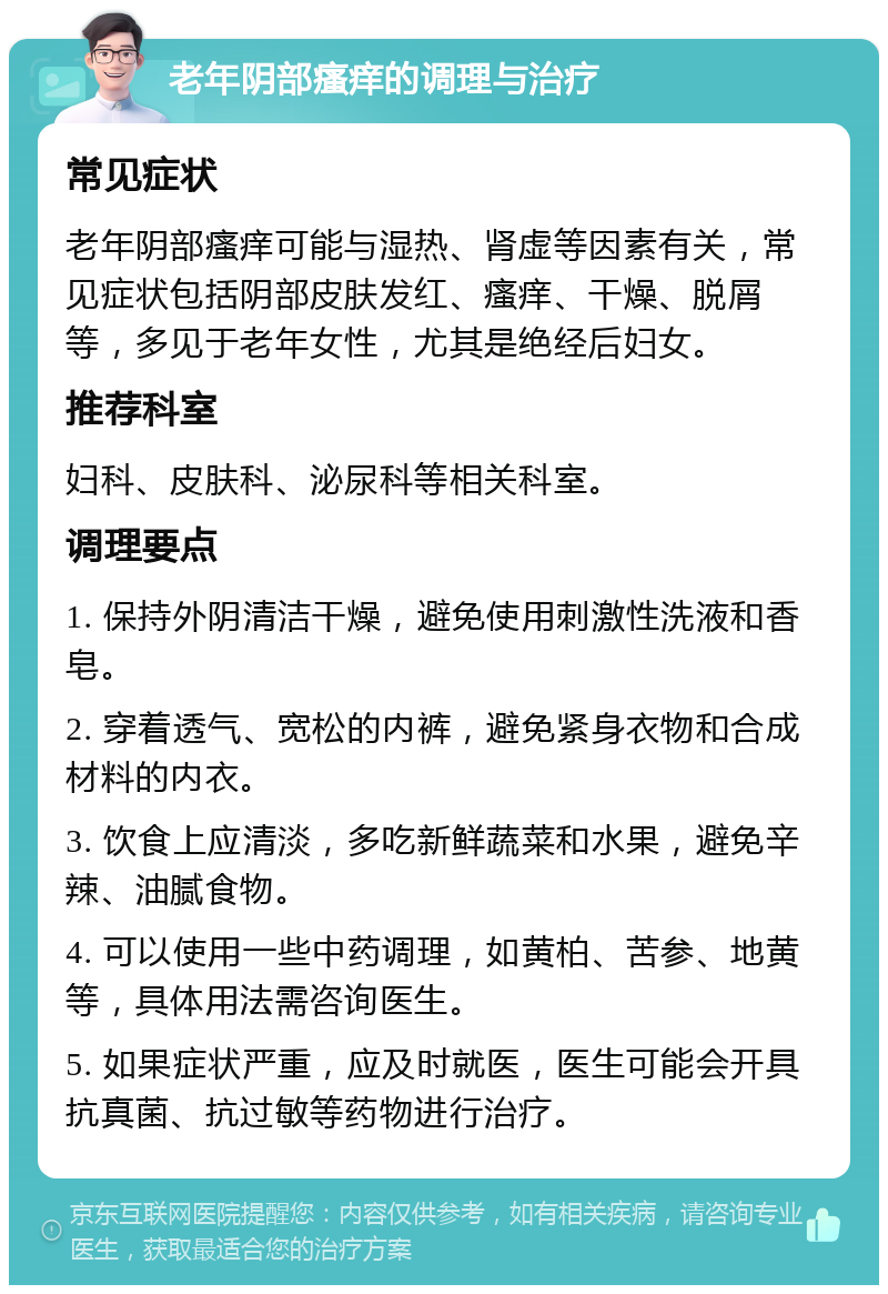 老年阴部瘙痒的调理与治疗 常见症状 老年阴部瘙痒可能与湿热、肾虚等因素有关，常见症状包括阴部皮肤发红、瘙痒、干燥、脱屑等，多见于老年女性，尤其是绝经后妇女。 推荐科室 妇科、皮肤科、泌尿科等相关科室。 调理要点 1. 保持外阴清洁干燥，避免使用刺激性洗液和香皂。 2. 穿着透气、宽松的内裤，避免紧身衣物和合成材料的内衣。 3. 饮食上应清淡，多吃新鲜蔬菜和水果，避免辛辣、油腻食物。 4. 可以使用一些中药调理，如黄柏、苦参、地黄等，具体用法需咨询医生。 5. 如果症状严重，应及时就医，医生可能会开具抗真菌、抗过敏等药物进行治疗。