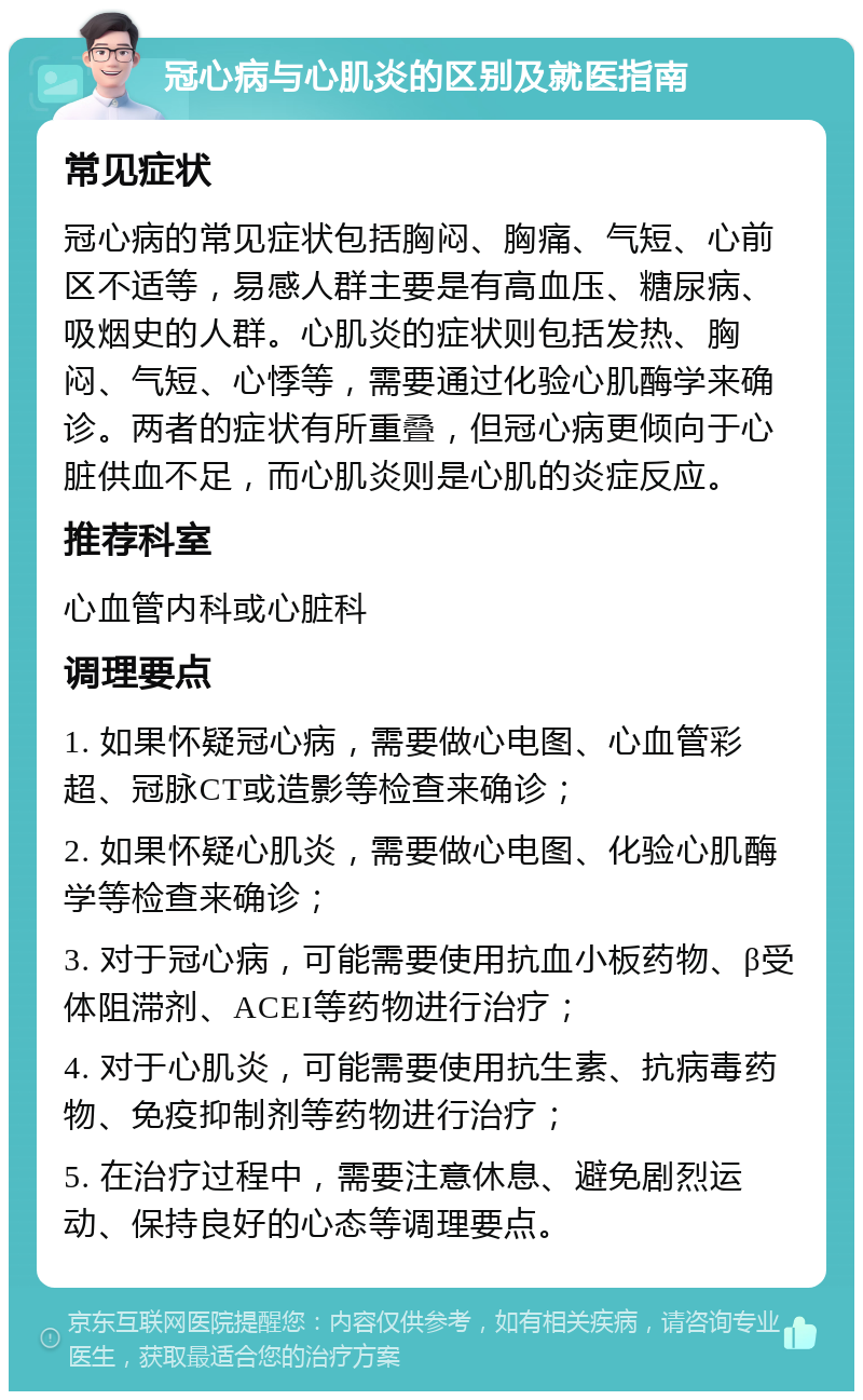 冠心病与心肌炎的区别及就医指南 常见症状 冠心病的常见症状包括胸闷、胸痛、气短、心前区不适等，易感人群主要是有高血压、糖尿病、吸烟史的人群。心肌炎的症状则包括发热、胸闷、气短、心悸等，需要通过化验心肌酶学来确诊。两者的症状有所重叠，但冠心病更倾向于心脏供血不足，而心肌炎则是心肌的炎症反应。 推荐科室 心血管内科或心脏科 调理要点 1. 如果怀疑冠心病，需要做心电图、心血管彩超、冠脉CT或造影等检查来确诊； 2. 如果怀疑心肌炎，需要做心电图、化验心肌酶学等检查来确诊； 3. 对于冠心病，可能需要使用抗血小板药物、β受体阻滞剂、ACEI等药物进行治疗； 4. 对于心肌炎，可能需要使用抗生素、抗病毒药物、免疫抑制剂等药物进行治疗； 5. 在治疗过程中，需要注意休息、避免剧烈运动、保持良好的心态等调理要点。