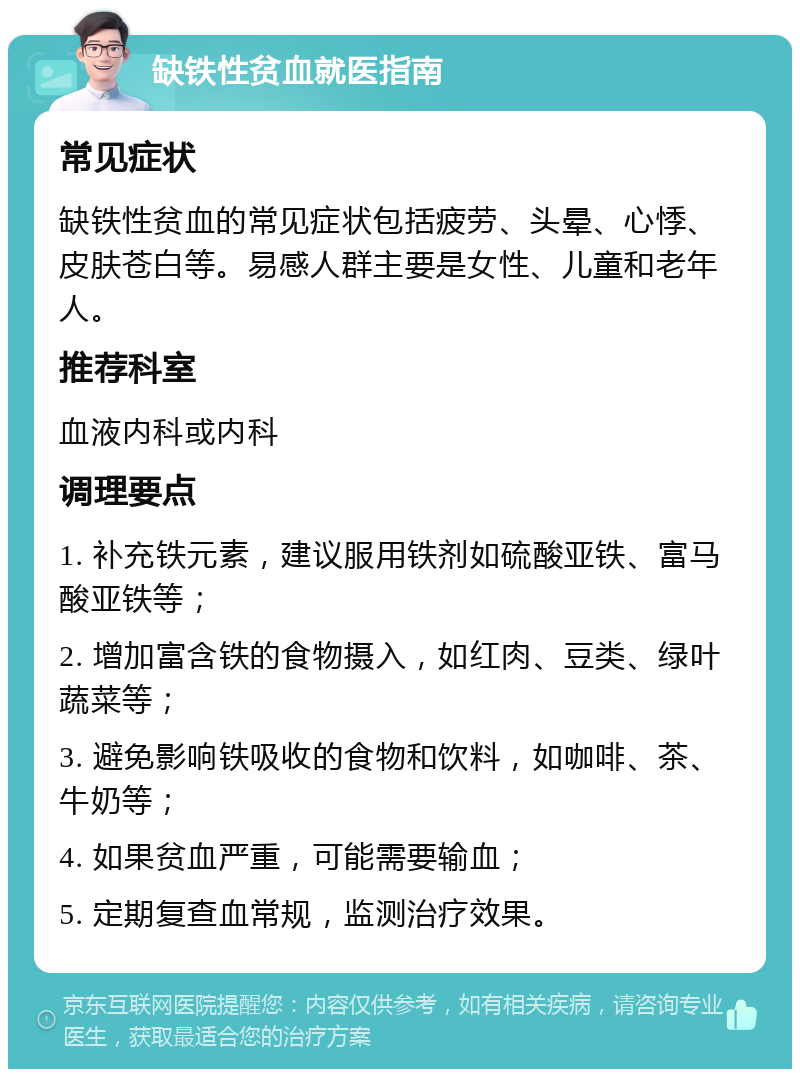 缺铁性贫血就医指南 常见症状 缺铁性贫血的常见症状包括疲劳、头晕、心悸、皮肤苍白等。易感人群主要是女性、儿童和老年人。 推荐科室 血液内科或内科 调理要点 1. 补充铁元素，建议服用铁剂如硫酸亚铁、富马酸亚铁等； 2. 增加富含铁的食物摄入，如红肉、豆类、绿叶蔬菜等； 3. 避免影响铁吸收的食物和饮料，如咖啡、茶、牛奶等； 4. 如果贫血严重，可能需要输血； 5. 定期复查血常规，监测治疗效果。