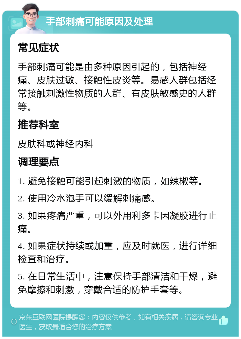 手部刺痛可能原因及处理 常见症状 手部刺痛可能是由多种原因引起的，包括神经痛、皮肤过敏、接触性皮炎等。易感人群包括经常接触刺激性物质的人群、有皮肤敏感史的人群等。 推荐科室 皮肤科或神经内科 调理要点 1. 避免接触可能引起刺激的物质，如辣椒等。 2. 使用冷水泡手可以缓解刺痛感。 3. 如果疼痛严重，可以外用利多卡因凝胶进行止痛。 4. 如果症状持续或加重，应及时就医，进行详细检查和治疗。 5. 在日常生活中，注意保持手部清洁和干燥，避免摩擦和刺激，穿戴合适的防护手套等。