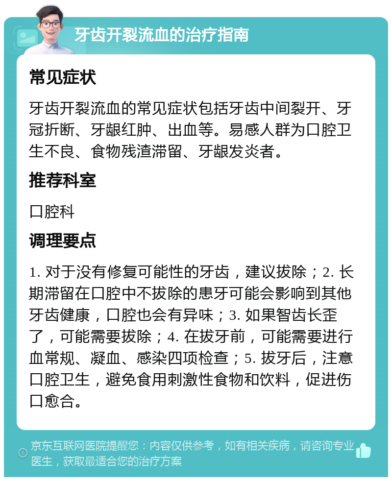 牙齿开裂流血的治疗指南 常见症状 牙齿开裂流血的常见症状包括牙齿中间裂开、牙冠折断、牙龈红肿、出血等。易感人群为口腔卫生不良、食物残渣滞留、牙龈发炎者。 推荐科室 口腔科 调理要点 1. 对于没有修复可能性的牙齿，建议拔除；2. 长期滞留在口腔中不拔除的患牙可能会影响到其他牙齿健康，口腔也会有异味；3. 如果智齿长歪了，可能需要拔除；4. 在拔牙前，可能需要进行血常规、凝血、感染四项检查；5. 拔牙后，注意口腔卫生，避免食用刺激性食物和饮料，促进伤口愈合。