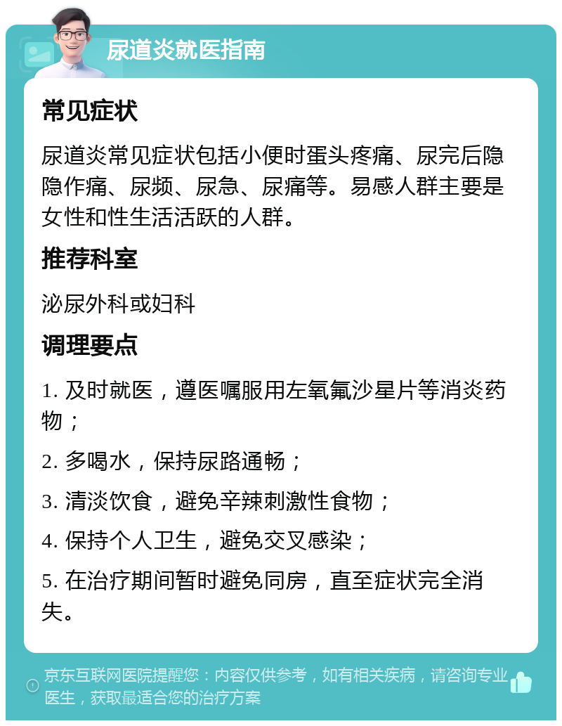 尿道炎就医指南 常见症状 尿道炎常见症状包括小便时蛋头疼痛、尿完后隐隐作痛、尿频、尿急、尿痛等。易感人群主要是女性和性生活活跃的人群。 推荐科室 泌尿外科或妇科 调理要点 1. 及时就医，遵医嘱服用左氧氟沙星片等消炎药物； 2. 多喝水，保持尿路通畅； 3. 清淡饮食，避免辛辣刺激性食物； 4. 保持个人卫生，避免交叉感染； 5. 在治疗期间暂时避免同房，直至症状完全消失。