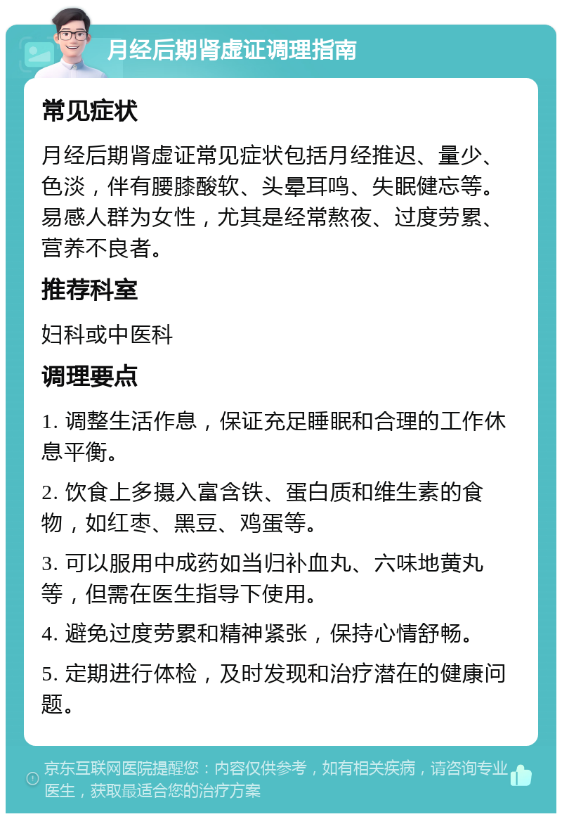 月经后期肾虚证调理指南 常见症状 月经后期肾虚证常见症状包括月经推迟、量少、色淡，伴有腰膝酸软、头晕耳鸣、失眠健忘等。易感人群为女性，尤其是经常熬夜、过度劳累、营养不良者。 推荐科室 妇科或中医科 调理要点 1. 调整生活作息，保证充足睡眠和合理的工作休息平衡。 2. 饮食上多摄入富含铁、蛋白质和维生素的食物，如红枣、黑豆、鸡蛋等。 3. 可以服用中成药如当归补血丸、六味地黄丸等，但需在医生指导下使用。 4. 避免过度劳累和精神紧张，保持心情舒畅。 5. 定期进行体检，及时发现和治疗潜在的健康问题。