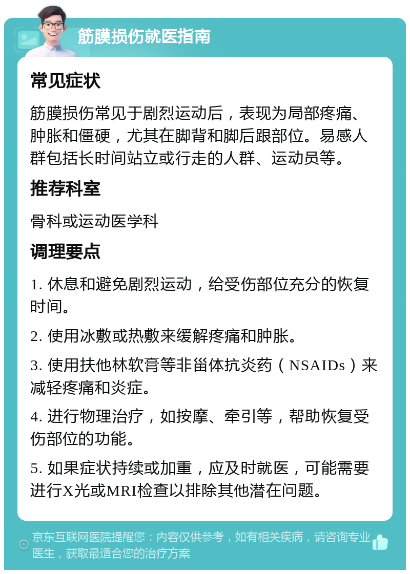 筋膜损伤就医指南 常见症状 筋膜损伤常见于剧烈运动后，表现为局部疼痛、肿胀和僵硬，尤其在脚背和脚后跟部位。易感人群包括长时间站立或行走的人群、运动员等。 推荐科室 骨科或运动医学科 调理要点 1. 休息和避免剧烈运动，给受伤部位充分的恢复时间。 2. 使用冰敷或热敷来缓解疼痛和肿胀。 3. 使用扶他林软膏等非甾体抗炎药（NSAIDs）来减轻疼痛和炎症。 4. 进行物理治疗，如按摩、牵引等，帮助恢复受伤部位的功能。 5. 如果症状持续或加重，应及时就医，可能需要进行X光或MRI检查以排除其他潜在问题。