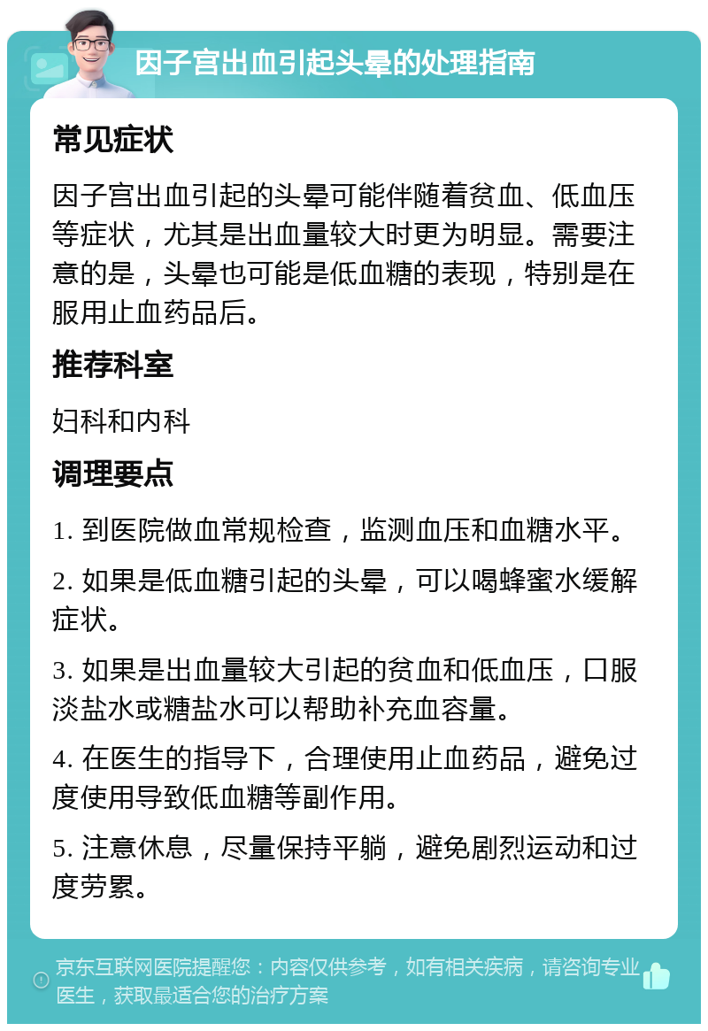 因子宫出血引起头晕的处理指南 常见症状 因子宫出血引起的头晕可能伴随着贫血、低血压等症状，尤其是出血量较大时更为明显。需要注意的是，头晕也可能是低血糖的表现，特别是在服用止血药品后。 推荐科室 妇科和内科 调理要点 1. 到医院做血常规检查，监测血压和血糖水平。 2. 如果是低血糖引起的头晕，可以喝蜂蜜水缓解症状。 3. 如果是出血量较大引起的贫血和低血压，口服淡盐水或糖盐水可以帮助补充血容量。 4. 在医生的指导下，合理使用止血药品，避免过度使用导致低血糖等副作用。 5. 注意休息，尽量保持平躺，避免剧烈运动和过度劳累。