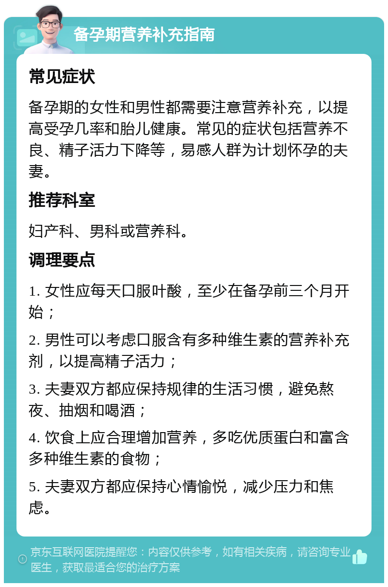 备孕期营养补充指南 常见症状 备孕期的女性和男性都需要注意营养补充，以提高受孕几率和胎儿健康。常见的症状包括营养不良、精子活力下降等，易感人群为计划怀孕的夫妻。 推荐科室 妇产科、男科或营养科。 调理要点 1. 女性应每天口服叶酸，至少在备孕前三个月开始； 2. 男性可以考虑口服含有多种维生素的营养补充剂，以提高精子活力； 3. 夫妻双方都应保持规律的生活习惯，避免熬夜、抽烟和喝酒； 4. 饮食上应合理增加营养，多吃优质蛋白和富含多种维生素的食物； 5. 夫妻双方都应保持心情愉悦，减少压力和焦虑。