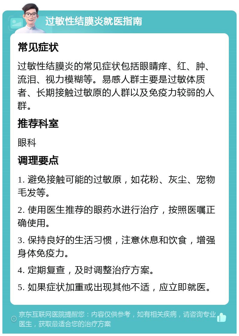 过敏性结膜炎就医指南 常见症状 过敏性结膜炎的常见症状包括眼睛痒、红、肿、流泪、视力模糊等。易感人群主要是过敏体质者、长期接触过敏原的人群以及免疫力较弱的人群。 推荐科室 眼科 调理要点 1. 避免接触可能的过敏原，如花粉、灰尘、宠物毛发等。 2. 使用医生推荐的眼药水进行治疗，按照医嘱正确使用。 3. 保持良好的生活习惯，注意休息和饮食，增强身体免疫力。 4. 定期复查，及时调整治疗方案。 5. 如果症状加重或出现其他不适，应立即就医。