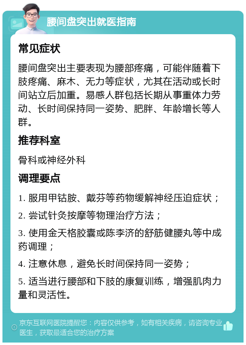 腰间盘突出就医指南 常见症状 腰间盘突出主要表现为腰部疼痛，可能伴随着下肢疼痛、麻木、无力等症状，尤其在活动或长时间站立后加重。易感人群包括长期从事重体力劳动、长时间保持同一姿势、肥胖、年龄增长等人群。 推荐科室 骨科或神经外科 调理要点 1. 服用甲钴胺、戴芬等药物缓解神经压迫症状； 2. 尝试针灸按摩等物理治疗方法； 3. 使用金天格胶囊或陈李济的舒筋健腰丸等中成药调理； 4. 注意休息，避免长时间保持同一姿势； 5. 适当进行腰部和下肢的康复训练，增强肌肉力量和灵活性。