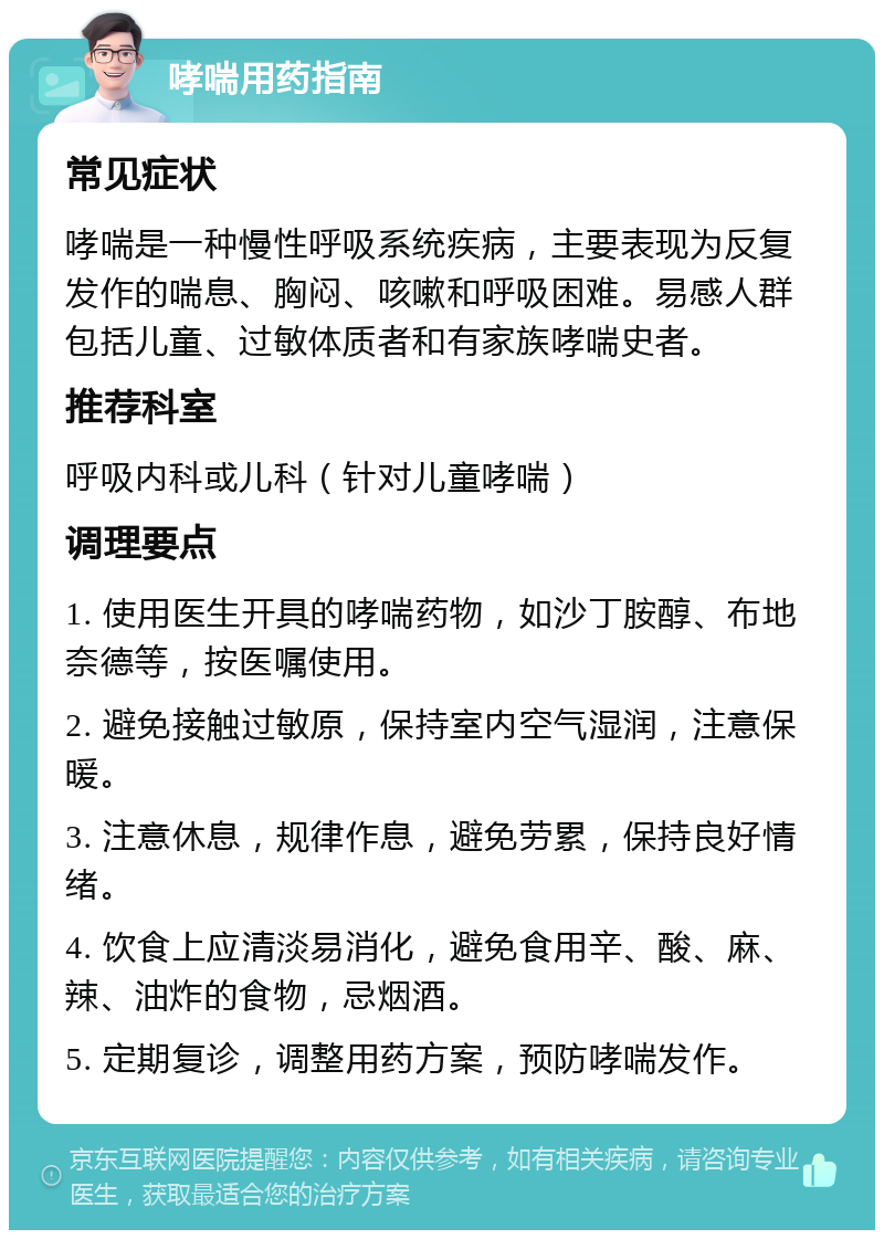 哮喘用药指南 常见症状 哮喘是一种慢性呼吸系统疾病，主要表现为反复发作的喘息、胸闷、咳嗽和呼吸困难。易感人群包括儿童、过敏体质者和有家族哮喘史者。 推荐科室 呼吸内科或儿科（针对儿童哮喘） 调理要点 1. 使用医生开具的哮喘药物，如沙丁胺醇、布地奈德等，按医嘱使用。 2. 避免接触过敏原，保持室内空气湿润，注意保暖。 3. 注意休息，规律作息，避免劳累，保持良好情绪。 4. 饮食上应清淡易消化，避免食用辛、酸、麻、辣、油炸的食物，忌烟酒。 5. 定期复诊，调整用药方案，预防哮喘发作。