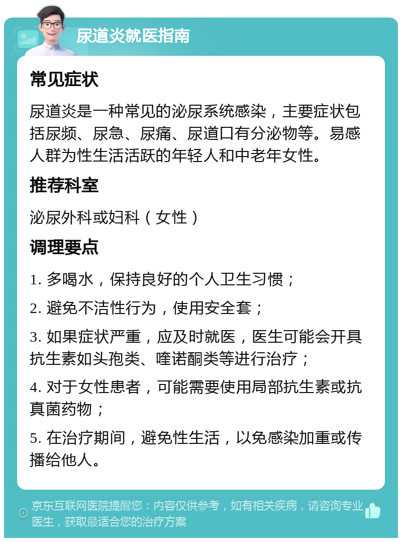 尿道炎就医指南 常见症状 尿道炎是一种常见的泌尿系统感染，主要症状包括尿频、尿急、尿痛、尿道口有分泌物等。易感人群为性生活活跃的年轻人和中老年女性。 推荐科室 泌尿外科或妇科（女性） 调理要点 1. 多喝水，保持良好的个人卫生习惯； 2. 避免不洁性行为，使用安全套； 3. 如果症状严重，应及时就医，医生可能会开具抗生素如头孢类、喹诺酮类等进行治疗； 4. 对于女性患者，可能需要使用局部抗生素或抗真菌药物； 5. 在治疗期间，避免性生活，以免感染加重或传播给他人。