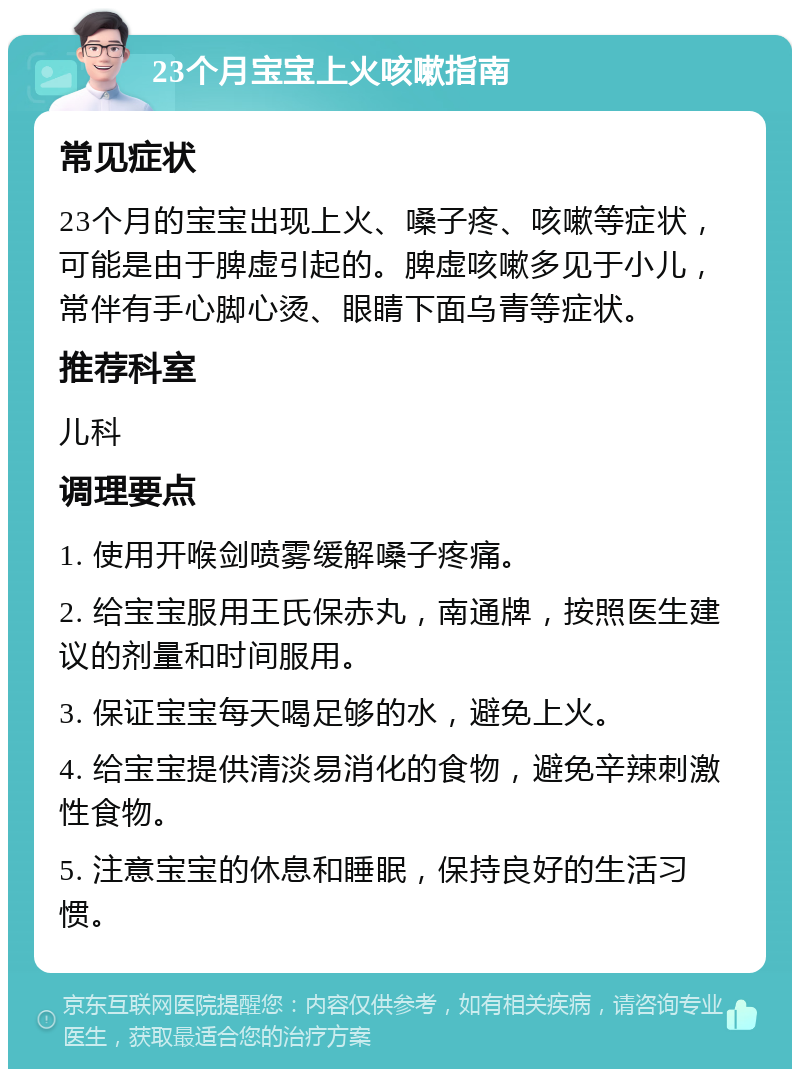 23个月宝宝上火咳嗽指南 常见症状 23个月的宝宝出现上火、嗓子疼、咳嗽等症状，可能是由于脾虚引起的。脾虚咳嗽多见于小儿，常伴有手心脚心烫、眼睛下面乌青等症状。 推荐科室 儿科 调理要点 1. 使用开喉剑喷雾缓解嗓子疼痛。 2. 给宝宝服用王氏保赤丸，南通牌，按照医生建议的剂量和时间服用。 3. 保证宝宝每天喝足够的水，避免上火。 4. 给宝宝提供清淡易消化的食物，避免辛辣刺激性食物。 5. 注意宝宝的休息和睡眠，保持良好的生活习惯。