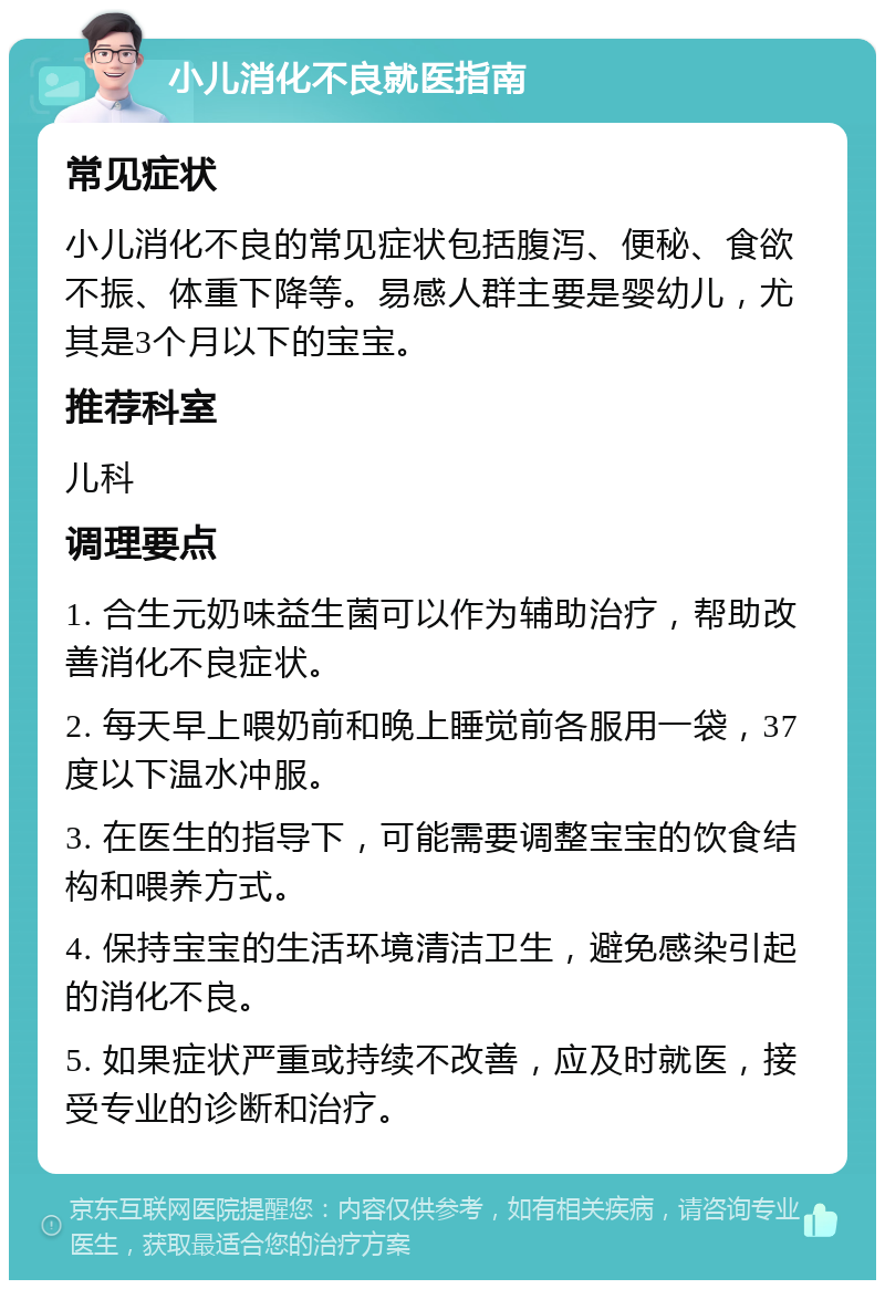 小儿消化不良就医指南 常见症状 小儿消化不良的常见症状包括腹泻、便秘、食欲不振、体重下降等。易感人群主要是婴幼儿，尤其是3个月以下的宝宝。 推荐科室 儿科 调理要点 1. 合生元奶味益生菌可以作为辅助治疗，帮助改善消化不良症状。 2. 每天早上喂奶前和晚上睡觉前各服用一袋，37度以下温水冲服。 3. 在医生的指导下，可能需要调整宝宝的饮食结构和喂养方式。 4. 保持宝宝的生活环境清洁卫生，避免感染引起的消化不良。 5. 如果症状严重或持续不改善，应及时就医，接受专业的诊断和治疗。