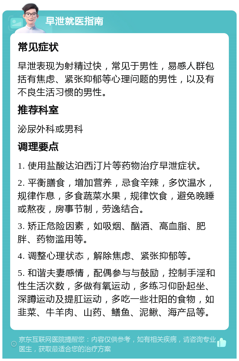 早泄就医指南 常见症状 早泄表现为射精过快，常见于男性，易感人群包括有焦虑、紧张抑郁等心理问题的男性，以及有不良生活习惯的男性。 推荐科室 泌尿外科或男科 调理要点 1. 使用盐酸达泊西汀片等药物治疗早泄症状。 2. 平衡膳食，增加营养，忌食辛辣，多饮温水，规律作息，多食蔬菜水果，规律饮食，避免晚睡或熬夜，房事节制，劳逸结合。 3. 矫正危险因素，如吸烟、酗酒、高血脂、肥胖、药物滥用等。 4. 调整心理状态，解除焦虑、紧张抑郁等。 5. 和谐夫妻感情，配偶参与与鼓励，控制手淫和性生活次数，多做有氧运动，多练习仰卧起坐、深蹲运动及提肛运动，多吃一些壮阳的食物，如韭菜、牛羊肉、山药、鳝鱼、泥鳅、海产品等。