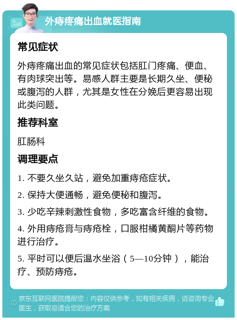 外痔疼痛出血就医指南 常见症状 外痔疼痛出血的常见症状包括肛门疼痛、便血、有肉球突出等。易感人群主要是长期久坐、便秘或腹泻的人群，尤其是女性在分娩后更容易出现此类问题。 推荐科室 肛肠科 调理要点 1. 不要久坐久站，避免加重痔疮症状。 2. 保持大便通畅，避免便秘和腹泻。 3. 少吃辛辣刺激性食物，多吃富含纤维的食物。 4. 外用痔疮膏与痔疮栓，口服柑橘黄酮片等药物进行治疗。 5. 平时可以便后温水坐浴（5—10分钟），能治疗、预防痔疮。