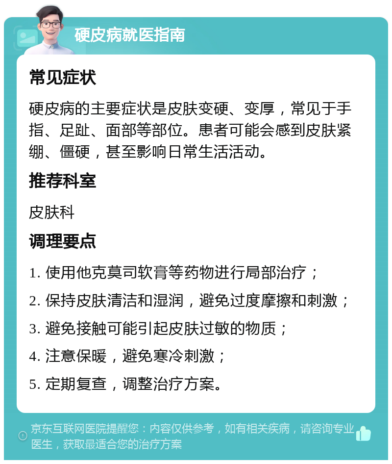 硬皮病就医指南 常见症状 硬皮病的主要症状是皮肤变硬、变厚，常见于手指、足趾、面部等部位。患者可能会感到皮肤紧绷、僵硬，甚至影响日常生活活动。 推荐科室 皮肤科 调理要点 1. 使用他克莫司软膏等药物进行局部治疗； 2. 保持皮肤清洁和湿润，避免过度摩擦和刺激； 3. 避免接触可能引起皮肤过敏的物质； 4. 注意保暖，避免寒冷刺激； 5. 定期复查，调整治疗方案。