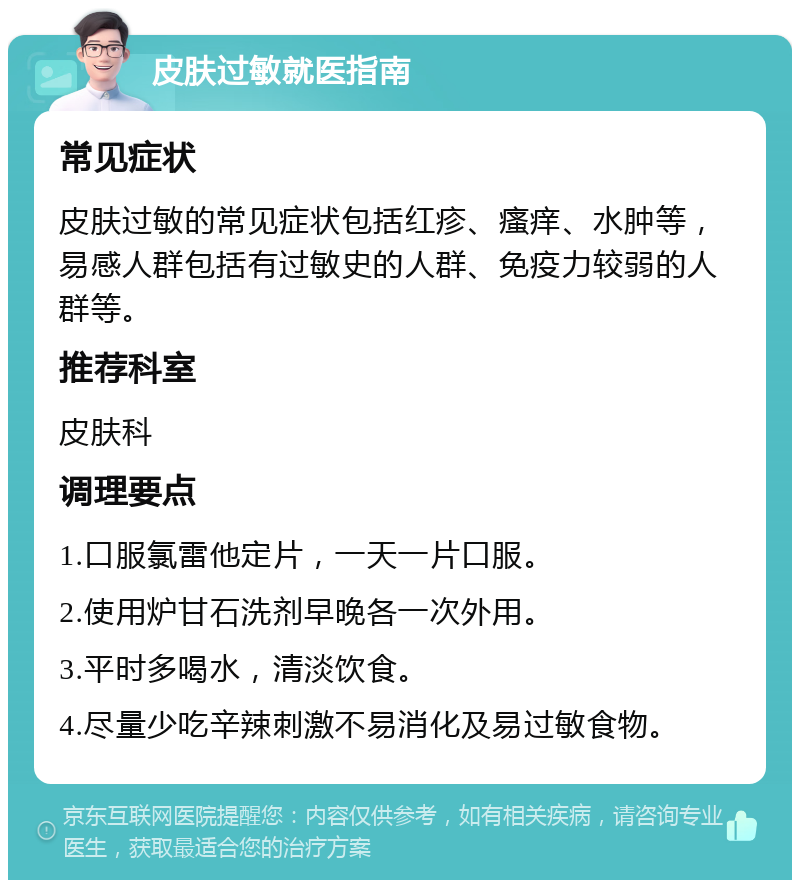 皮肤过敏就医指南 常见症状 皮肤过敏的常见症状包括红疹、瘙痒、水肿等，易感人群包括有过敏史的人群、免疫力较弱的人群等。 推荐科室 皮肤科 调理要点 1.口服氯雷他定片，一天一片口服。 2.使用炉甘石洗剂早晚各一次外用。 3.平时多喝水，清淡饮食。 4.尽量少吃辛辣刺激不易消化及易过敏食物。