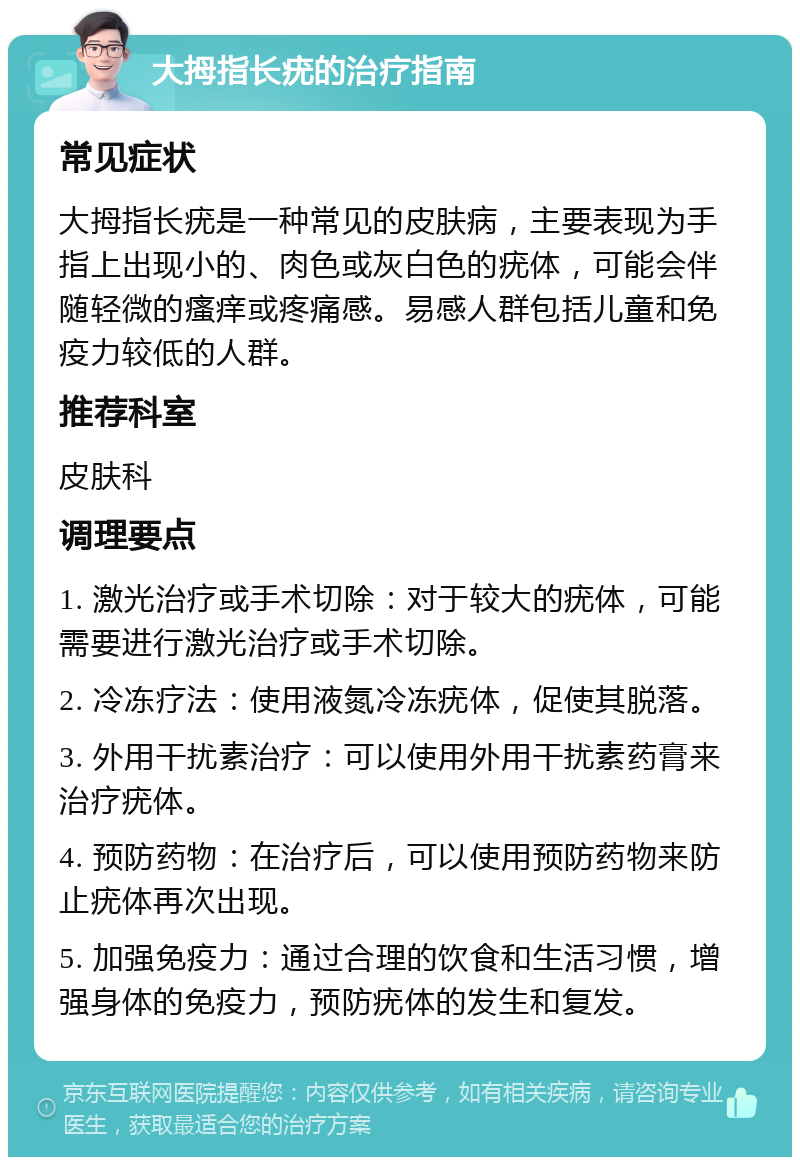 大拇指长疣的治疗指南 常见症状 大拇指长疣是一种常见的皮肤病，主要表现为手指上出现小的、肉色或灰白色的疣体，可能会伴随轻微的瘙痒或疼痛感。易感人群包括儿童和免疫力较低的人群。 推荐科室 皮肤科 调理要点 1. 激光治疗或手术切除：对于较大的疣体，可能需要进行激光治疗或手术切除。 2. 冷冻疗法：使用液氮冷冻疣体，促使其脱落。 3. 外用干扰素治疗：可以使用外用干扰素药膏来治疗疣体。 4. 预防药物：在治疗后，可以使用预防药物来防止疣体再次出现。 5. 加强免疫力：通过合理的饮食和生活习惯，增强身体的免疫力，预防疣体的发生和复发。