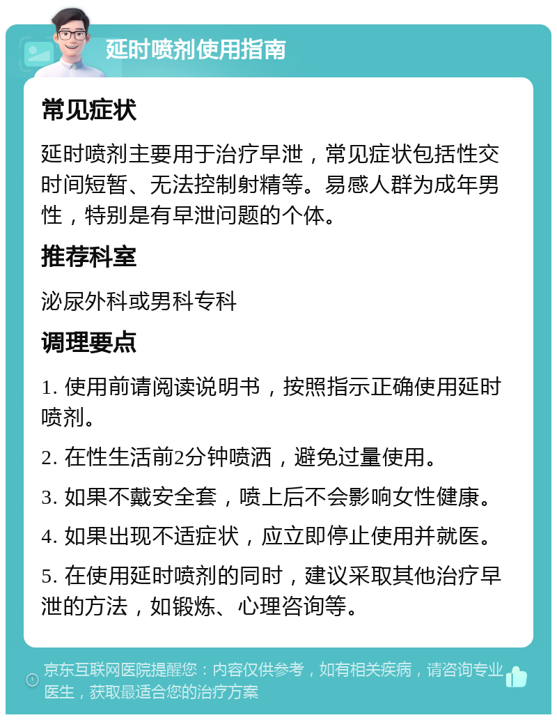 延时喷剂使用指南 常见症状 延时喷剂主要用于治疗早泄，常见症状包括性交时间短暂、无法控制射精等。易感人群为成年男性，特别是有早泄问题的个体。 推荐科室 泌尿外科或男科专科 调理要点 1. 使用前请阅读说明书，按照指示正确使用延时喷剂。 2. 在性生活前2分钟喷洒，避免过量使用。 3. 如果不戴安全套，喷上后不会影响女性健康。 4. 如果出现不适症状，应立即停止使用并就医。 5. 在使用延时喷剂的同时，建议采取其他治疗早泄的方法，如锻炼、心理咨询等。