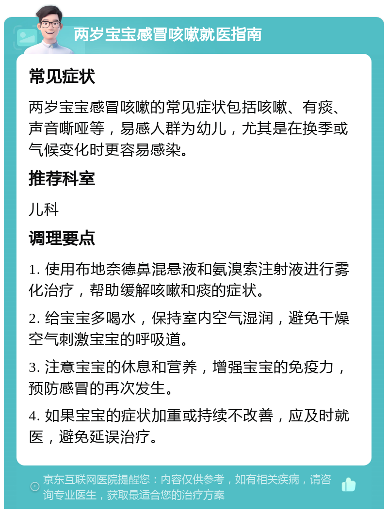 两岁宝宝感冒咳嗽就医指南 常见症状 两岁宝宝感冒咳嗽的常见症状包括咳嗽、有痰、声音嘶哑等，易感人群为幼儿，尤其是在换季或气候变化时更容易感染。 推荐科室 儿科 调理要点 1. 使用布地奈德鼻混悬液和氨溴索注射液进行雾化治疗，帮助缓解咳嗽和痰的症状。 2. 给宝宝多喝水，保持室内空气湿润，避免干燥空气刺激宝宝的呼吸道。 3. 注意宝宝的休息和营养，增强宝宝的免疫力，预防感冒的再次发生。 4. 如果宝宝的症状加重或持续不改善，应及时就医，避免延误治疗。