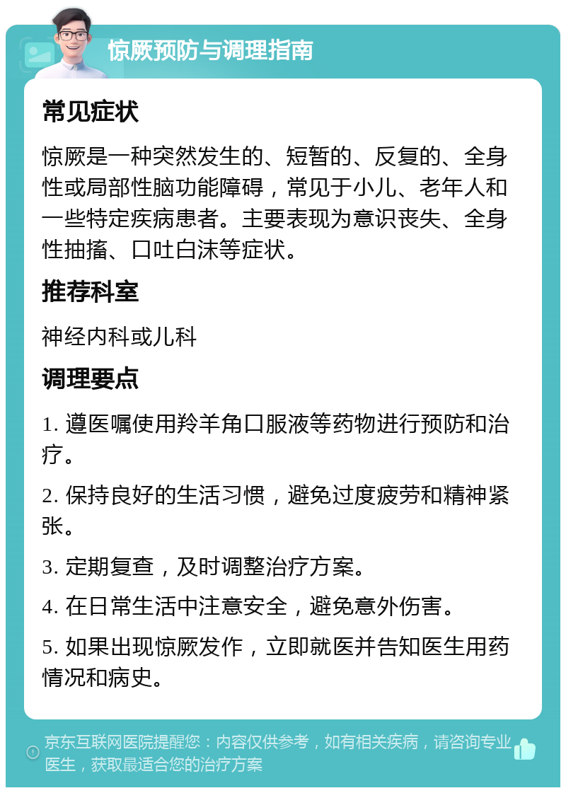 惊厥预防与调理指南 常见症状 惊厥是一种突然发生的、短暂的、反复的、全身性或局部性脑功能障碍，常见于小儿、老年人和一些特定疾病患者。主要表现为意识丧失、全身性抽搐、口吐白沫等症状。 推荐科室 神经内科或儿科 调理要点 1. 遵医嘱使用羚羊角口服液等药物进行预防和治疗。 2. 保持良好的生活习惯，避免过度疲劳和精神紧张。 3. 定期复查，及时调整治疗方案。 4. 在日常生活中注意安全，避免意外伤害。 5. 如果出现惊厥发作，立即就医并告知医生用药情况和病史。